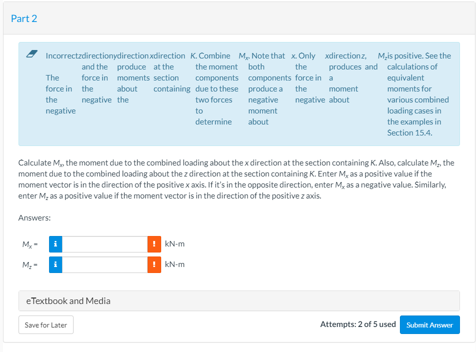 Part 2
Incorrectzdirectionydirection xdirection K.Combine My. Note that x. Only xdirectionz,
M,is positive. See the
produces and calculations of
equivalent
and the produce at the
the moment both
the
The
force in moments section
components components force in a
force in the
about
containing due to these produce a the
moment
moments for
the
negative the
two forces
negative
negative about
various combined
loading cases in
the examples in
negative
to
moment
determine
about
Section 15.4.
Calculate M, the moment due to the combined loading about the x direction at the section containing K. Also, calculate M, the
moment due to the combined loading about the z direction at the section containing K. Enter M, as a positive value if the
moment vector is in the direction of the positive x axis. If it's in the opposite direction, enter Mx as a negative value. Similarly,
enter M, as a positive value if the moment vector is in the direction of the positive z axis.
Answers:
Mx =
i
! kN-m
M2 =
! kN-m
eTextbook and Media
Save for Later
Attempts: 2 of 5 used
Submit Answer
