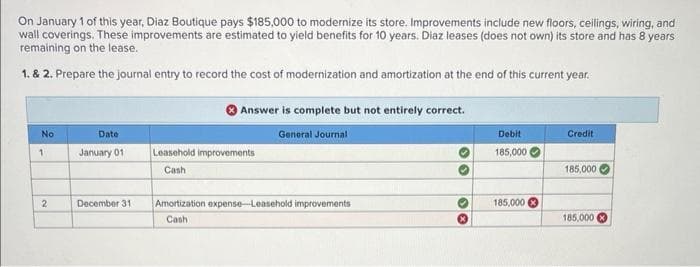 On January 1 of this year, Diaz Boutique pays $185,000 to modernize its store. Improvements include new floors, ceilings, wiring, and
wall coverings. These improvements are estimated to yield benefits for 10 years. Diaz leases (does not own) its store and has 8 years
remaining on the lease.
1. & 2. Prepare the journal entry to record the cost of modernization and amortization at the end of this current year.
No
1
Date
January 01
Leasehold improvements
Cash
2
December 31
Answer is complete but not entirely correct.
General Journal
Debit
185,000
Credit
185,000
Amortization expense-Leasehold improvements
Cash
30
185,000
185,000