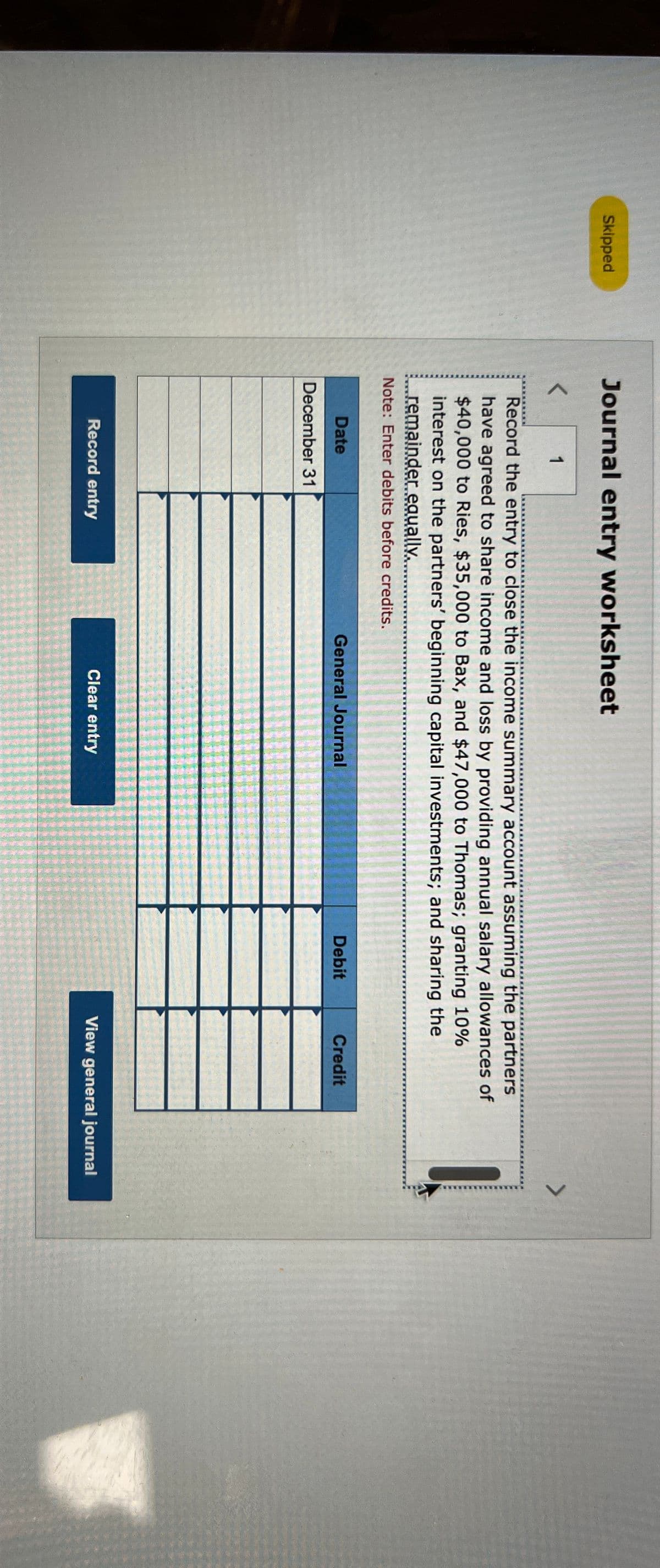 Journal entry worksheet
Skipped
<
1
Record the entry to close the income summary account assuming the partners
have agreed to share income and loss by providing annual salary allowances of
$40,000 to Ries, $35,000 to Bax, and $47,000 to Thomas; granting 10%
interest on the partners' beginning capital investments; and sharing the
remainder equally,
Note: Enter debits before credits.
Date
December 31
General Journal
Debit
Credit
Record entry
Clear entry
View general journal