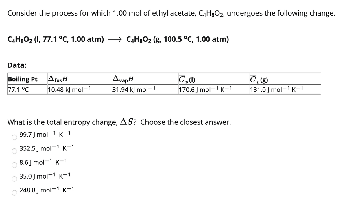 Consider the process for which 1.00 mol of ethyl acetate, C4H3O2, undergoes the following change.
C4H8O2 (1, 77.1 °C, 1.00 atm)
C4H8O2 (g, 100.5 °C, 1.00 atm)
Data:
AfusH
AvapH
C,(8)
131.0 J mol-1 K-1
Boiling Pt
77.1 °C
10.48 kJ mol-1
31.94 kJ mol-1
170.6 J mol-1 K-1
What is the total entropy change, AS? Choose the closest answer.
99.7 J mol-1 K-1
352.5 J mol-1 K-1
8.6 J mol-1 K-1
35.0 J mol-1 K-1
248.8 J mol-1 K-1
