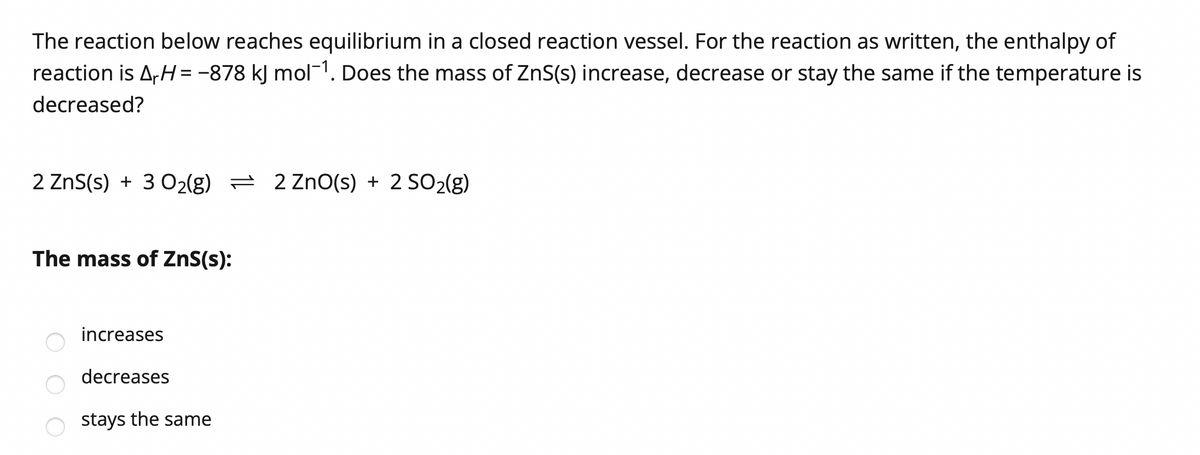 The reaction below reaches equilibrium in a closed reaction vessel. For the reaction as written, the enthalpy of
reaction is A,H= -878 kJ mol-1. Does the mass of ZnS(s) increase, decrease or stay the same if the temperature is
decreased?
2 ZnS(s) + 3 02(g) = 2 ZnO(s) + 2 SO2(g)
The mass of ZnS(s):
increases
decreases
stays the same
