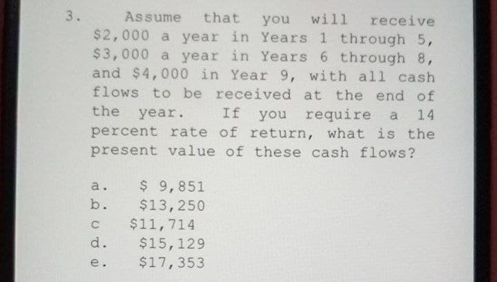 3.
Assume
that
receive
$2,000 a year in Years 1 through 5,
$3,000 a year in Years 6 through 8,
and $4,000 in Year 9, with all cash
flows to be received at the end of
you will
the year.
you require a 14
percent rate of return, what is the
present value of these cash flows?
If
a. $ 9,851
b. $13,250
$11,714
$15,129
$17,353
C
d.
e.
