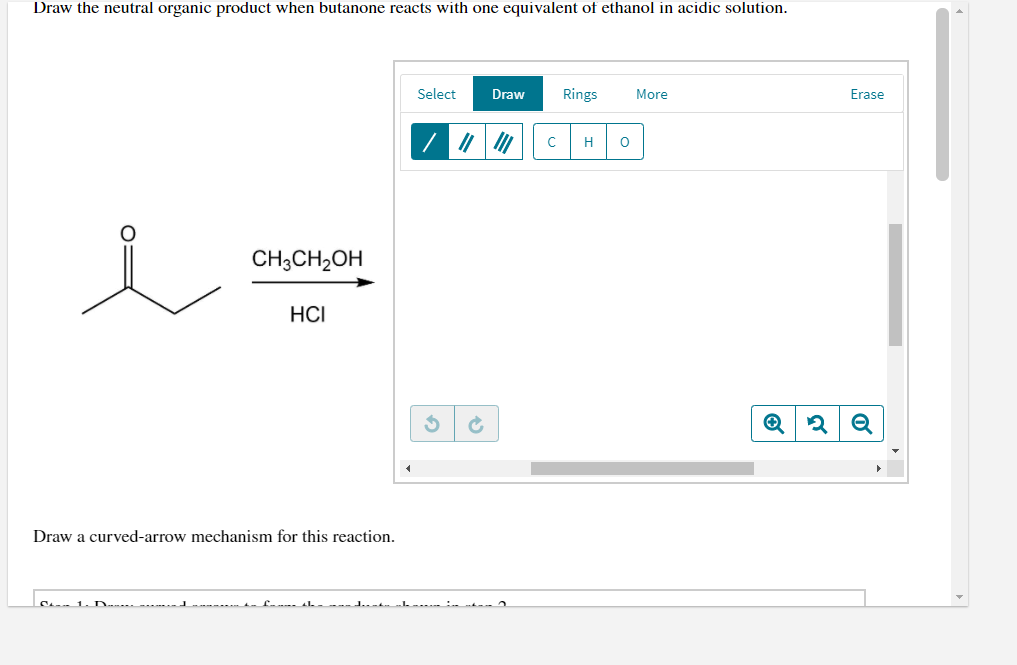 Draw the neutral organic product when butanone reacts with one equivalent of ethanol in acidic solution.
Select
Draw
Rings
More
Erase
C
H
CH3CH2OH
HCI
Draw a curved-arrow mechanism for this reaction.
C 1. D
of
