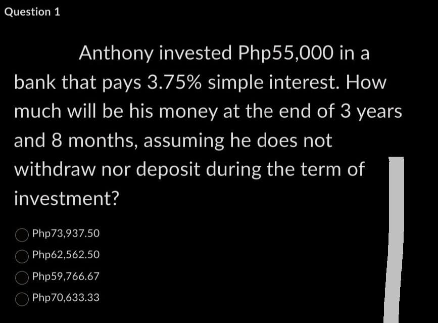 Question 1
Anthony invested Php55,000 in a
bank that pays 3.75% simple interest. How
much will be his money at the end of 3 years
and 8 months, assuming he does not
withdraw nor deposit during the term of
investment?
Php73,937.50
Php62,562.50
Php59,766.67
Php70,633.33