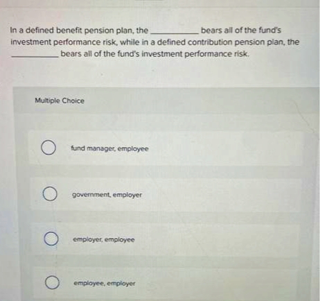 bears all of the fund's
In a defined benefit pension plan, the
investment performance risk, while in a defined contribution pension plan, the
bears all of the fund's investment performance risk.
Multiple Choice
O
O
O
O
fund manager, employee
government, employer
employer, employee
employee, employer