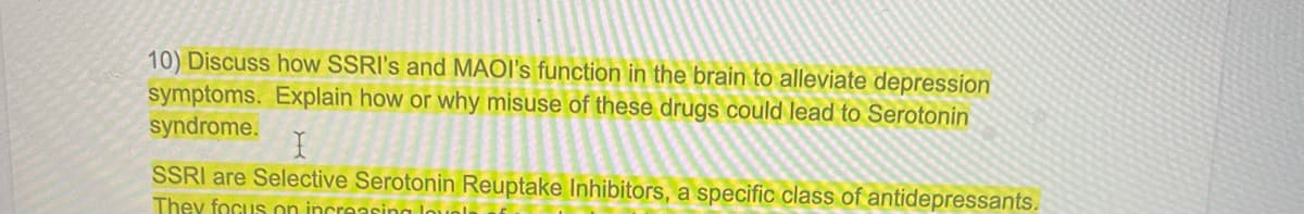 10) Discuss how SSRI's and MAOI's function in the brain to alleviate depression
symptoms. Explain how or why misuse of these drugs could lead to Serotonin
syndrome.
I
SSRI are Selective Serotonin Reuptake Inhibitors, a specific class of antidepressants.
They focus on increasin