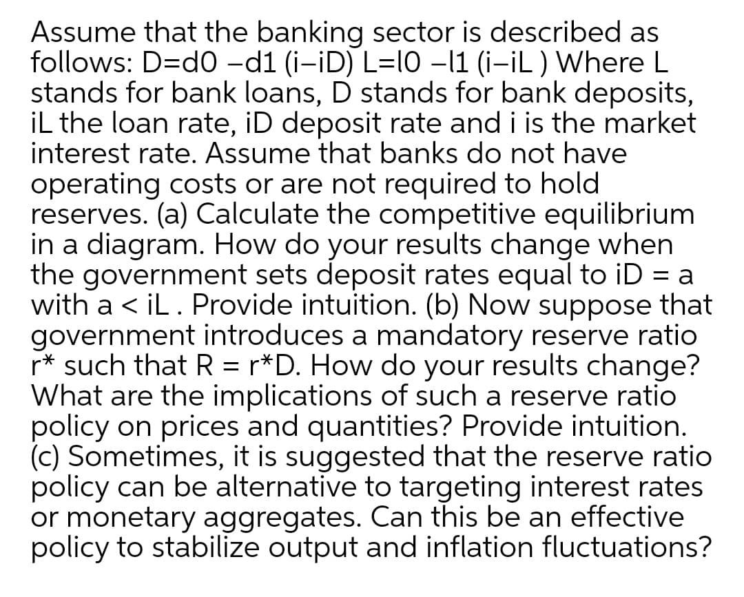 Assume that the banking sector is described as
follows: D=d0 -d1 (i-iD) L=I0 –11 (i-İL ) Where L
stands for bank loans, D stands for bank deposits,
iL the loan rate, iD deposit rate and i is the market
interest rate. Assume that banks do not have
operating costs or are not required to hold
reserves. (a) Calculate the competitive equilibrium
in a diagram. How do your results change when
the government sets deposit rates equal to iD = a
with a < iL. Provide intuition. (b) Now suppose that
government introduces a mandatory reserve ratio
r* such that R = r*D. How do your results change?
What are the implications of such a reserve ratio
policy on prices and quantities? Provide intuition.
(c) Sometimes, it is suggested that the reserve ratio
policy can be alternative to targeting interest rates
or monetary aggregates. Can this be an effective
policy to stabilize output and inflation fluctuations?
