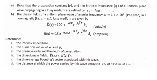 a) Show that the propagation constant (y), and the intrinsic impedance (7) of a uniform plane
wave propagating in a lossy medium are related by yn = jwu.
b) The phasor fields of a uniform plane wave of angular frequency w = 1.6 x 10° (rad/sec) in a
nonmagnetic (i.e. µ = Ho), lossy medium are given by
Ē(2) =100 e-az,-ißz
â,
(Volts/m)
H(2) = 0.5 e-7/8 e
-az -jßz
e
â, (Amps/m)
Determine:
i. the intrinsic impedance,
ii. the numerical values of a and ß,
iii. the phase velocity and the depth of penetration,
iv. the time-domain fields, E(z,t), Ħ(z, t),
v. the time-average Poynting's vector associated with this wave,
vi. the distance at which the power carried by this wave decays to 1% of its value at z = 0.
