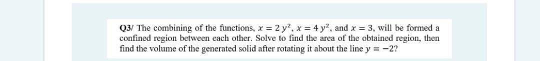 Q3/ The combining of the functions, x 2 y?, x = 4 y?, and x = 3, will be formed a
confined region between each other. Solve to find the area of the obtained region, then
find the volume of the generated solid after rotating it about the line y = -2?
