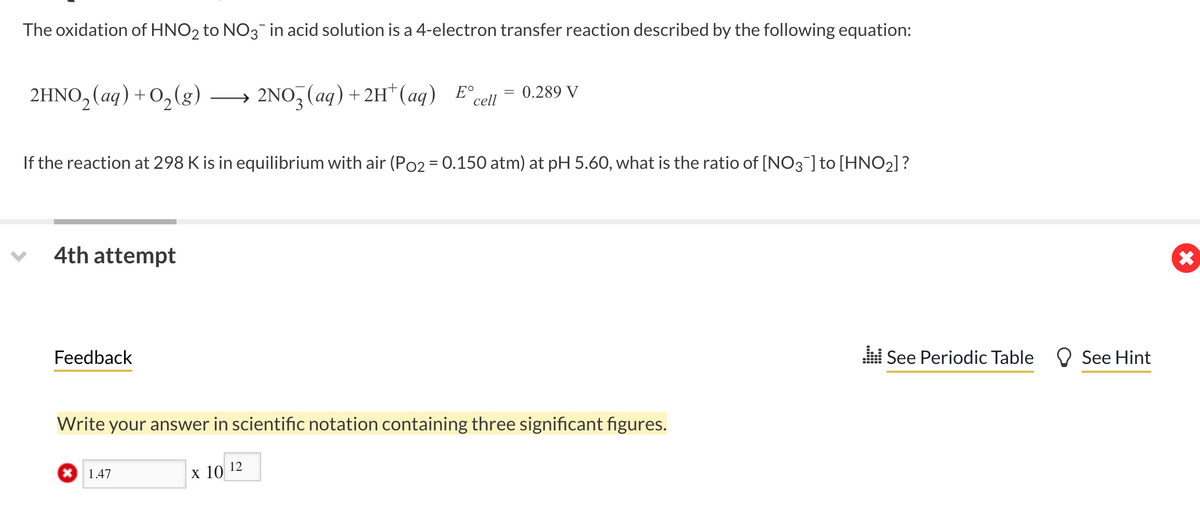 The oxidation of HNO2 to NO3 in acid solution is a 4-electron transfer reaction described by the following equation:
2HNO₂ (aq) + O₂(g)
If the reaction at 298 K is in equilibrium with air (Po2 = 0.150 atm) at pH 5.60, what is the ratio of [NO3] to [HNO₂]?
4th attempt
Feedback
Write your answer in scientific notation containing three significant figures.
1.47
> 2NO3 (aq) + 2H+ (aq) Ecell = 0.289 V
E°
x 10
12
See Periodic Table
See Hint
