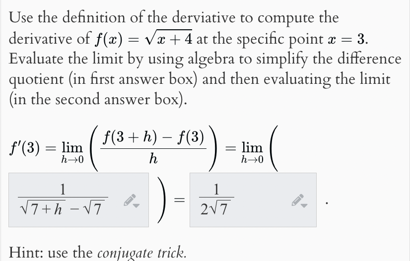 Use the definition of the derviative to compute the
derivative of f(x) = √√x + 4 at the specific point x = 3.
Evaluate the limit by using algebra to simplify the difference
quotient (in first answer box) and then evaluating the limit
(in the second answer box).
f'(3) = lim
h→0
-
f(3+ h) − f(3)
h
= lim
h→0
1
√7+h-√7
=
Hint: use the conjugate trick.
1
2√7
