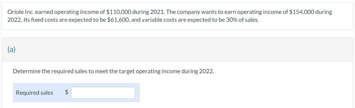 Oriole Inc. earned operating income of $110,000 during 2021. The company wants to earn operating income of $154,000 during
2022. Its fixed costs are expected to be $61,600, and variable costs are expected to be 30% of sales.
(a)
Determine the required sales to meet the target operating income during 2022.
Required sales $