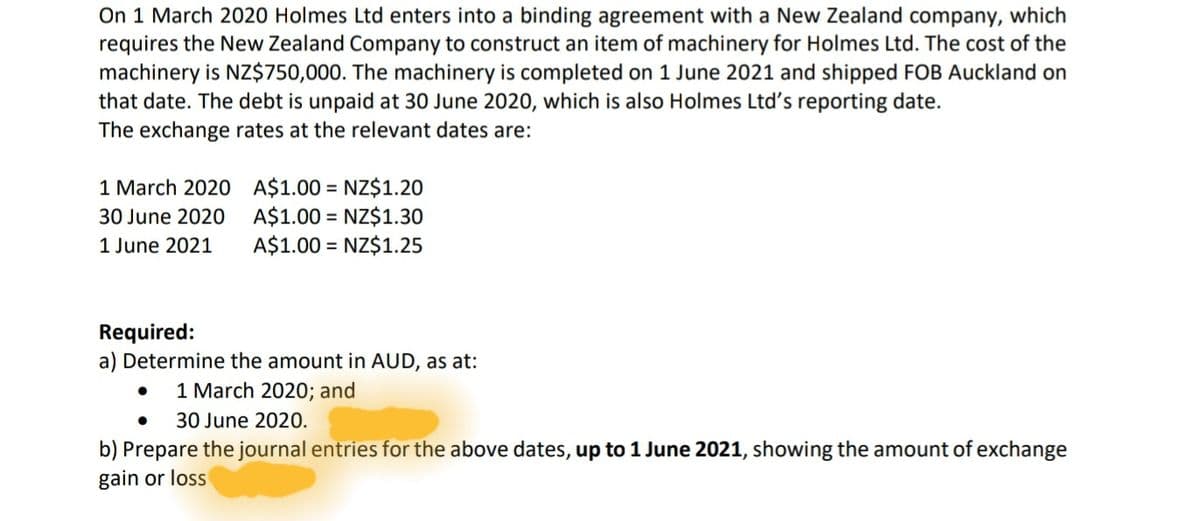 On 1 March 2020 Holmes Ltd enters into a binding agreement with a New Zealand company, which
requires the New Zealand Company to construct an item of machinery for Holmes Ltd. The cost of the
machinery is NZ$750,000. The machinery is completed on 1 June 2021 and shipped FOB Auckland on
that date. The debt is unpaid at 30 June 2020, which is also Holmes Ltd's reporting date.
The exchange rates at the relevant dates are:
1 March 2020 A$1.00 = NZ$1.20
A$1.00 = NZ$1.30
A$1.00 = NZ$1.25
30 June 2020
1 June 2021
Required:
a) Determine the amount in AUD, as at:
1 March 2020; and
30 June 2020.
b) Prepare the journal entries for the above dates, up to 1 June 2021, showing the amount of exchange
gain or loss
