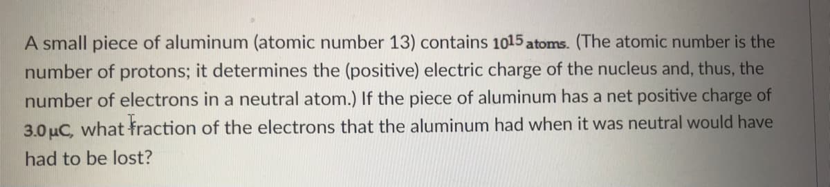 A small piece of aluminum (atomic number 13) contains 1015 atoms. (The atomic number is the
number of protons; it determines the (positive) electric charge of the nucleus and, thus, the
number of electrons in a neutral atom.) If the piece of aluminum has a net positive charge of
3.0 uC, what fraction of the electrons that the aluminum had when it was neutral would have
had to be lost?
