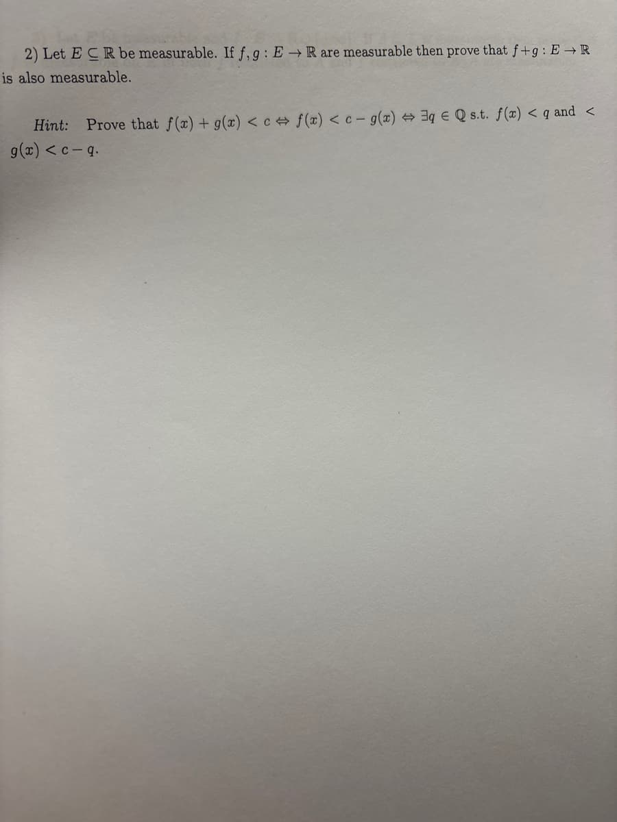 2) Let ECR be measurable. If f, g: E→ R are measurable then prove that f+g: ER
is also measurable.
Hint:
Prove that f(x) + g(x) <cf(x) <c- g(x) 3q Q s.t. f(x) <q and <
g(x) <c-q.