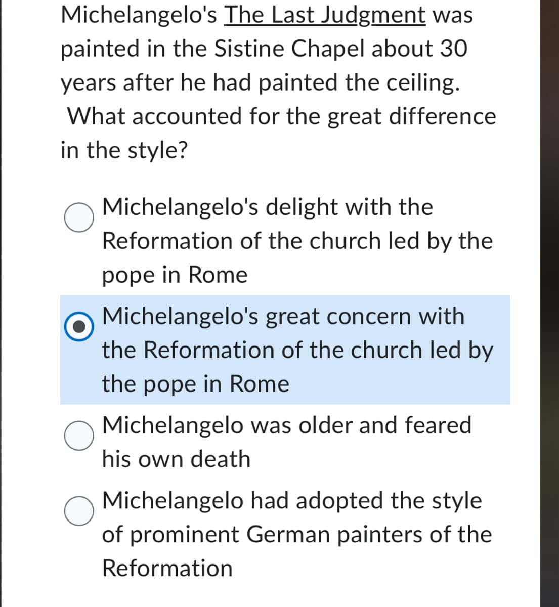 Michelangelo's The Last Judgment was
painted in the Sistine Chapel about 30
years after he had painted the ceiling.
What accounted for the great difference
in the style?
Michelangelo's delight with the
Reformation of the church led by the
pope in Rome
Michelangelo's great concern with
the Reformation of the church led by
the pope in Rome
Michelangelo was older and feared
his own death
Michelangelo had adopted the style
of prominent German painters of the
Reformation