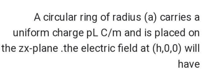 A circular ring of radius (a) carries a
uniform charge pL C/m and is placed on
the zx-plane .the electric field at (h,0,0) will
have