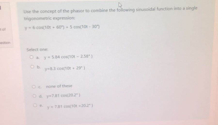 t of
mestion
Use the concept of the phasor to combine the following sinusoidal function into a single
trigonometric expression:
y = 6 cos(10t + 60°) + 5 cos(10t - 30°)
Select one:
O a. y = 5.84 cos(10t - 2.58°)
Ob.
y=8.3 cos(10t + 29°)
O c.
none of these
O d. y=7.81 cos(20.2°)
y = 7.81 cos(10t +20.2°)