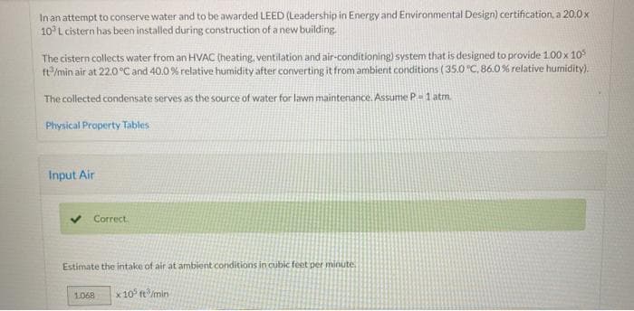 In an attempt to conserve water and to be awarded LEED (Leadership in Energy and Environmental Design) certification, a 20.0x
103 L cistern has been installed during construction of a new building.
The cistern collects water from an HVAC (heating, ventilation and air-conditioning) system that is designed to provide 100 x 105
ft/min air at 22.0°C and 40.0 % relative humidity after converting it from ambient conditions (35.0 °C, 86.0 % relative humidity).
The collected condensate serves as the source of water for lawn maintenance. Assume P-1 atm.
Physical Property Tables
Input Air
Correct.
Estimate the intake of air at ambient conditions in cubic feet per minute.
1.068
x 10 ft/min