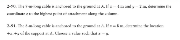 2-90. The 8-m-long cable is anchored to the ground at A. If r = 4 m and y = 2 m, determine the
coordinate z to the highest point of attachment along the column.
2-91. The 8-m-long cable is anchored to the ground at A. If z = 5 m, determine the location
+x, +y of the support at A. Choose a value such that x = y.
