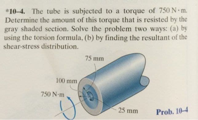*10-4. The tube is subjected to a torque of 750 N m.
Determine the amount of this torque that is resisted by the
gray shaded section. Solve the problem two ways: (a) by
using the torsion formula, (b) by finding the resultant of the
shear-stress distribution.
75 mm
100 mm
750 N m
25 mm
Prob. 10-4
