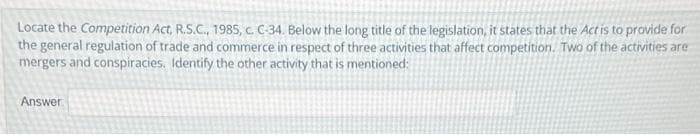 Locate the Competition Act, R.S.C., 1985, c. C-34. Below the long title of the legislation, it states that the Act is to provide for
the general regulation of trade and commerce in respect of three activities that affect competition. Two of the activities are
mergers and conspiracies. Identify the other activity that is mentioned:
Answer