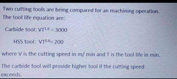 Two cutting tools are being compared for an machining operation.
The tool life equation are:
Carbide tool: VT1.6 = 3000
%3D
HSS tool: VTO.6= 200
where V is the cutting speed in m/ min and T is the tool life in min.
The carbide tool will provide higher tool if the cutting speed
exceeds.
