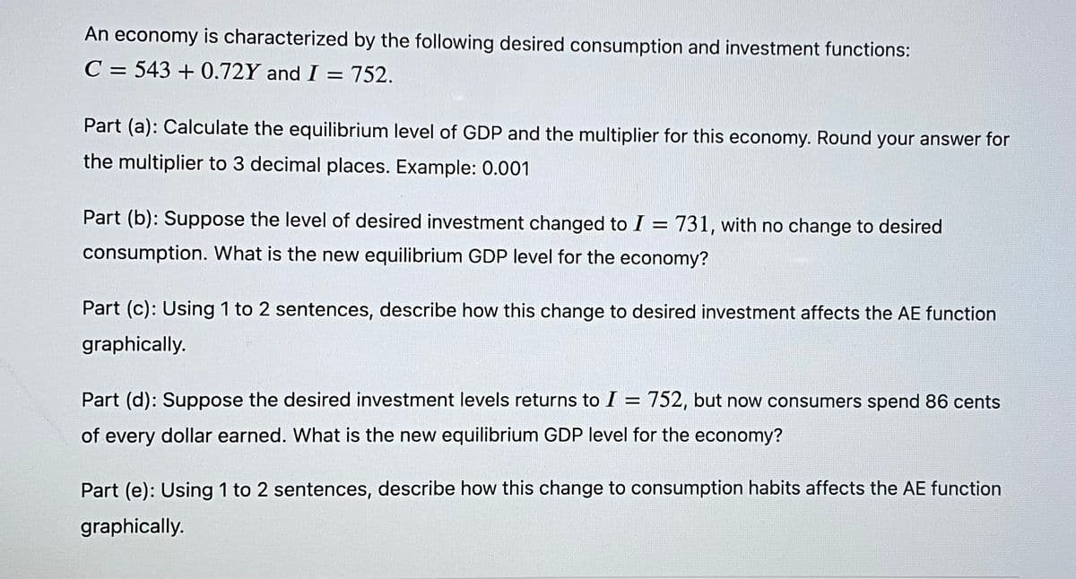 An economy is characterized by the following desired consumption and investment functions:
C = 543 + 0.72Y and I = 752.
Part (a): Calculate the equilibrium level of GDP and the multiplier for this economy. Round your answer for
the multiplier to 3 decimal places. Example: 0.001
Part (b): Suppose the level of desired investment changed to I = 731, with no change to desired
consumption. What is the new equilibrium GDP level for the economy?
Part (c): Using 1 to 2 sentences, describe how this change to desired investment affects the AE function
graphically.
Part (d): Suppose the desired investment levels returns to I =
752, but now consumers spend 86 cents
of every dollar earned. What is the new equilibrium GDP level for the economy?
Part (e): Using 1 to 2 sentences, describe how this change to consumption habits affects the AE function
graphically.
