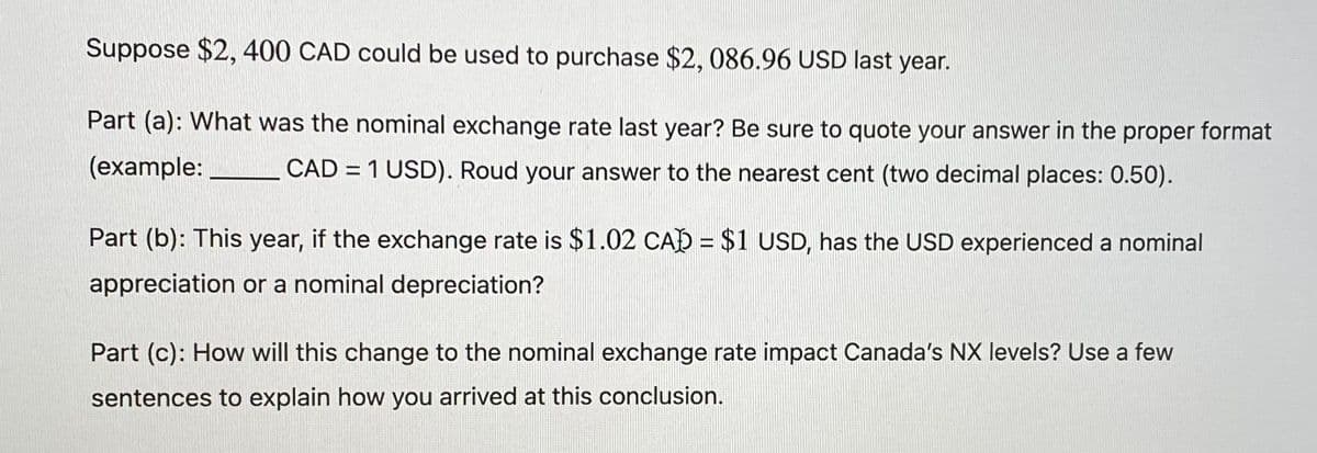 Suppose $2, 400 CAD could be used to purchase $2, 086.96 USD last year.
Part (a): What was the nominal exchange rate last year? Be sure to quote your answer in the proper format
(example:
CAD = 1 USD). Roud your answer to the nearest cent (two decimal places: 0.50).
Part (b): This year, if the exchange rate is $1.02 CA) = $1 USD, has the USD experienced a nominal
appreciation or a nominal depreciation?
Part (c): How will this change to the nominal exchange rate impact Canada's NX levels? Use a few
sentences to explain how you arrived at this conclusion.
