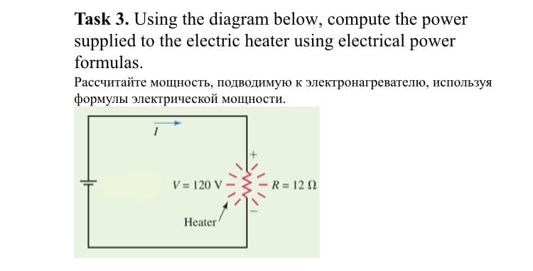 Task 3. Using the diagram below, compute the power
supplied to the electric heater using electrical power
formulas.
Рассчитайте мощность, подводимую к электронагревателю, используя
формулы электрической мощности.
I
V = 120 v
Heater
R = 12 1
