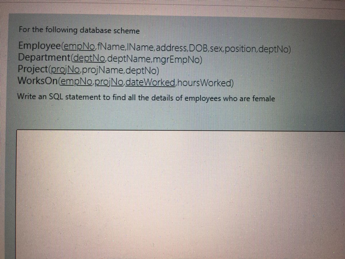 For the following database scheme
Employee(empNo,fName.IName.address.DOB.sex,position.deptNo)
Department(deptNo.deptName,mgrEmpNo)
Project(projNo.projName,deptNo)
WorksOn(empNo.projNo.dateWorked,hoursWorked)
Write an SQL statement to find all the details of employees who are female

