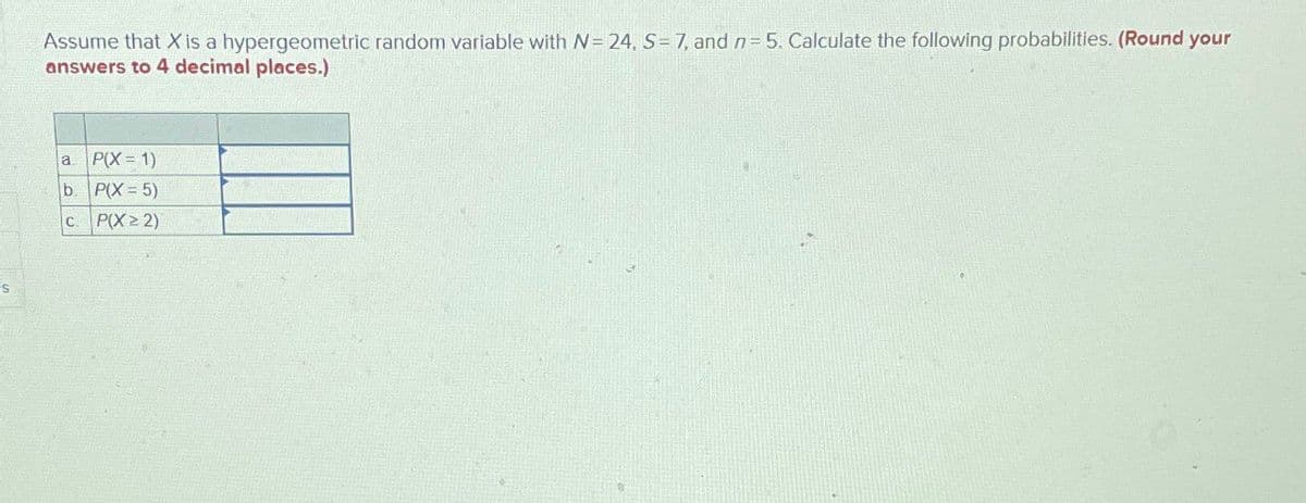 S
Assume that X is a hypergeometric random variable with N = 24, S=7, and n = 5. Calculate the following probabilities. (Round your
answers to 4 decimal places.)
a. P(X=1)
b. P(X=5)
C. P(X≥2)