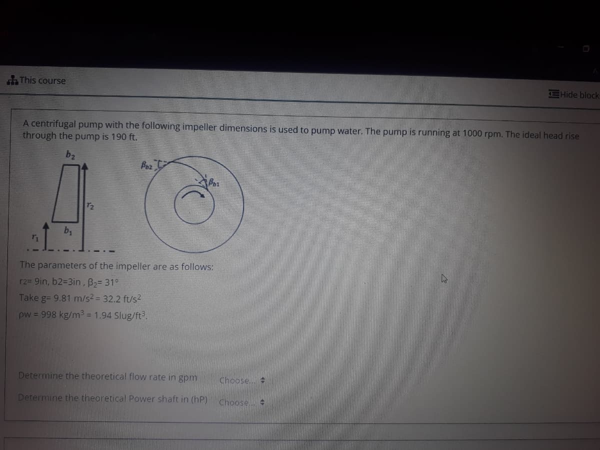 This course
EHide block
A centrifugal pump with the following impeller dimensions is used to pump water. The pump is running at 1000 rpm. The ideal head rise
through the pump is 190 ft.
b2
Poz
72
by
The parameters of the impeller are as follows:
r2= 9in, b2=3in, B2= 31°
Take g= 9.81 m/s23 32.2 ft/s2
pw = 998 kg/m3 = 1.94 Slug/ft.
Determine the theoretical flow rate in gpm
Choose..
Determine the theoretical Power shaft in (hP)
Choose...
