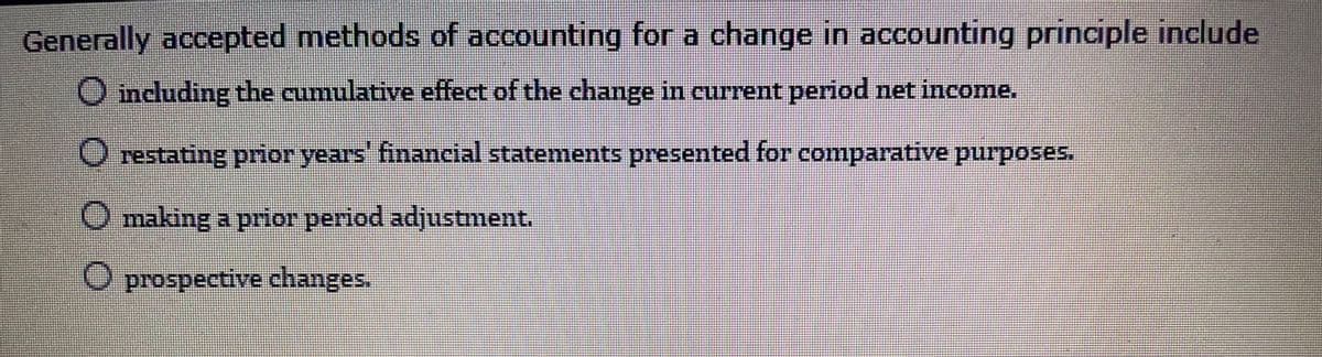 Generally accepted methods of accounting for a change in accounting principle include
O ncluding the cumulative effect of the change in current period net income.
restating prior years' financial statements presented for comparative purposes.
O making a prior period adjustment.
O prospective changes.

