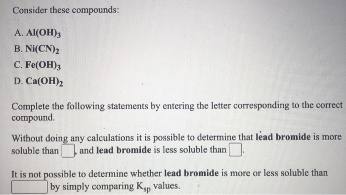 Consider these compounds:
А. Al(OH)з
B. Ni(CN)2
С. Fe(ОН)3
D. Ca(OH)2
Complete the following statements by entering the letter corresponding to the correct
compound.
Without doing any calculations it is possible to determine that lead bromide is more
soluble than and lead bromide is less soluble than.
It is not possible to determine whether lead bromide is more or less soluble than
by simply comparing Ksp Values.
