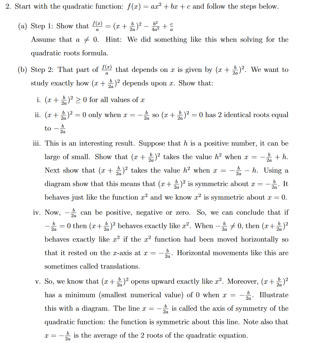 2. Start with the quadratic function: f(x) = ax² +bx+c and follow the steps below.
(a) Step 1: Show that f(x)
a
(x + 2)² - 10² + å
2a
Assume that a 0. Hint: We did something like this when solving for the
quadratic roots formula.
=
(b) Step 2: That part of f(ª) that depends on ä is given by (x + 2)². We want to
2a
a
study exactly how (x + 2)² depends upon x. Show that:
2a
i. (x + 2)² ≥ 0 for all values of
ii. (x + 2)² = 0 only when x =
to
b
2a
so (x + 2)² = 0 has 2 identical roots equal
2a
b
+h.
2a
iii. This is an interesting result. Suppose that h is a positive number, it can be
large of small. Show that (x + 2)² takes the value h² when x =
Next show that (x + 2)² takes the value h² when x = h. Using a
diagram show that this means that (x + 2)² is symmetric about x = It
behaves just like the function x² and we know x² is symmetric about x = 0.
b
2a
b
2a
b
2a
iv. Now, can be positive, negative or zero. So, we can conclude that if
za
= 0 then (x + 2)² behaves exactly like x². When - 20, then (x+ 2)²
b
2a
behaves exactly like x² if the x² function had been moved horizontally so
that it rested on the x-axis at x = Horizontal movements like this are
sometimes called translations.
v. So, we know that (x + 2)² opens upward exactly like x². Moreover, (x+)²
2a
has a minimum (smallest numerical value) of 0 when x =
b
2a
Illustrate
b
2a
this with a diagram. The line x = is called the axis of symmetry of the
quadratic function: the function is symmetric about this line. Note also that
x = -2 is the average of the 2 roots of the quadratic equation.
2a