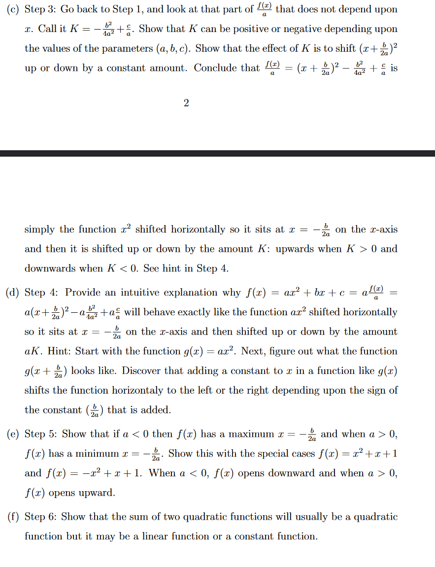 (c) Step 3: Go back to Step 1, and look at that part of f(x) that does not depend upon
a
6²
a
x. Call it K = - 12+. Show that K can be positive or negative depending upon
the values of the parameters (a, b, c). Show that the effect of K is to shift (x+2)²
up or down by a constant amount. Conclude that (2)
6²
-
= (x + 1) ². + is
2
simply the function r2 shifted horizontally so it sits at x =
and then it is shifted up or down by the amount K: upwards when K > 0 and
downwards when K<0. See hint in Step 4.
- on the x-axis
(d) Step 4: Provide an intuitive explanation why f(x) ax²+bx+c = a
a f(x)
a(x+2)²-ab²+a will behave exactly like the function ax² shifted horizontally
so it sits at x = -za on the x-axis and then shifted up or down by the amount
ak. Hint: Start with the function g(x) = ax². Next, figure out what the function
g(x+2) looks like. Discover that adding a constant to x in a function like g(x)
shifts the function horizontaly to the left or the right depending upon the sign of
the constant () that is added.
=
=
2a
(e) Step 5: Show that if a < 0 then f(x) has a maximum x = - and when a > 0,
f(x) has a minimum x = - Show this with the special cases f(x) = x²+x+1
and f(x) = −x² + x + 1. When a < 0, f(x) opens downward and when a > 0,
f(x) opens upward.
(f) Step 6: Show that the sum of two quadratic functions will usually be a quadratic
function but it may be a linear function or a constant function.