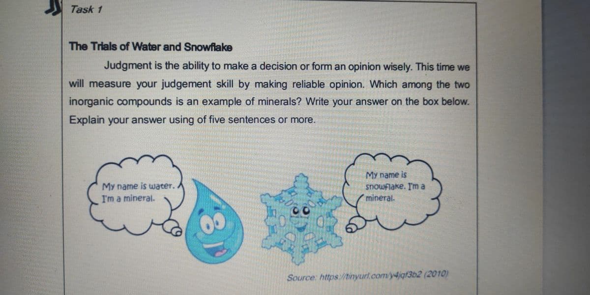 Task 1
The Trials of Water and Snowflake
Judgment is the ability to make a decision or form an opinion wisely. This time we
will measure your judgement skill by making reliable opinion. Which among the two
inorganic compounds is an example of minerals? Write your answer on the box below.
Explain your answer using of five sentences or more.
My name is
snowflake. I'm a
mineral.
My name is uwater.
I'm a mineral.
Source: https:/tinyurl.com/y4igf3b2 (2010)
