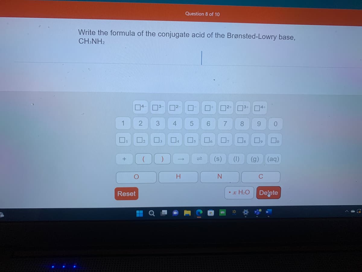 Write the formula of the conjugate acid of the Brønsted-Lowry base,
CH3NH2
1
+
O
Reset
2 3
ñ
▬▬
1)
Question 8 of 10
2- I
4 5
H
П
6
2+3+ 4+
7
17
N
8 9 0
(s) (1) (g) (aq)
x H₂O
₂
C
Delete