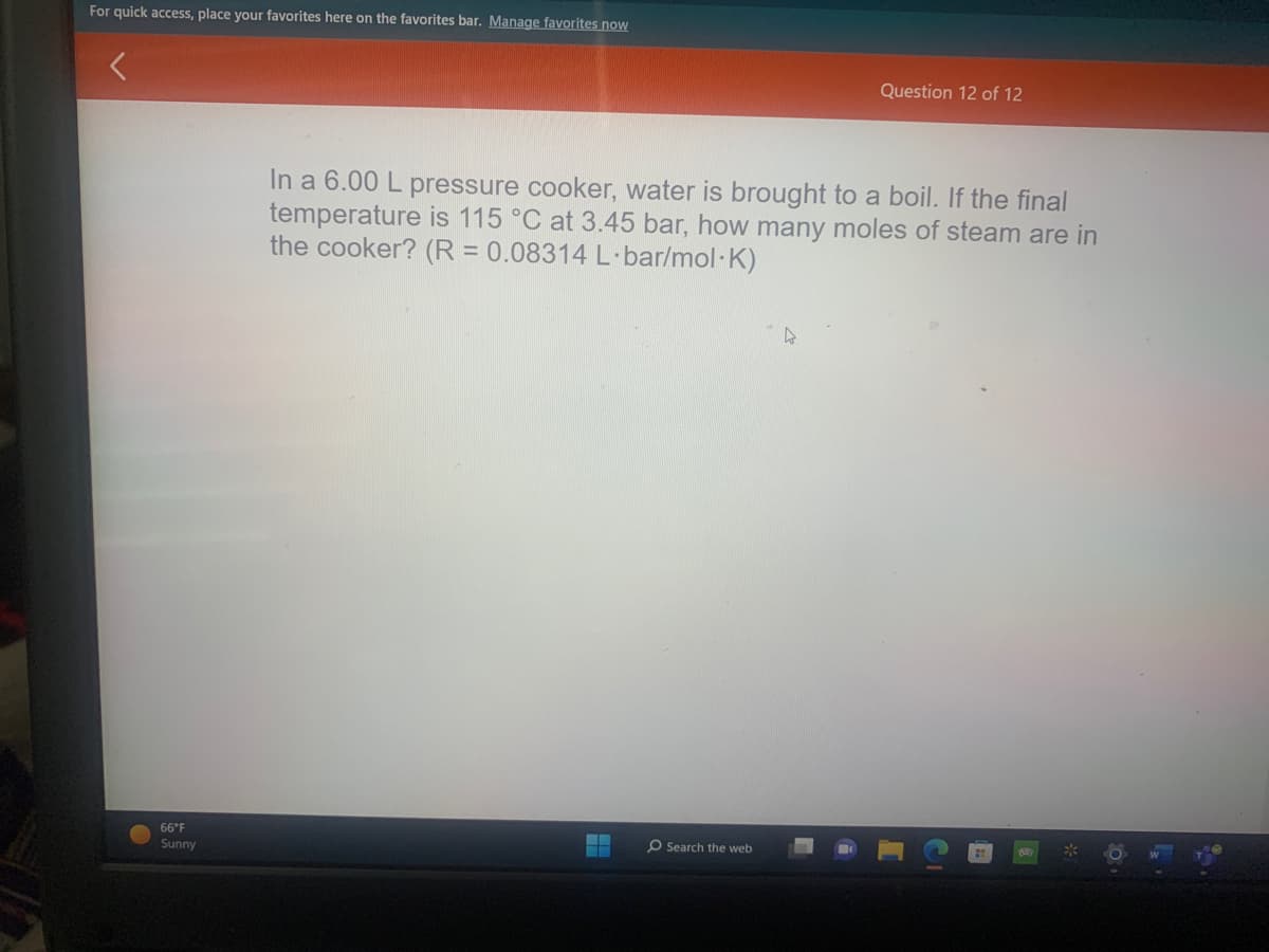 For quick access, place your favorites here on the favorites bar. Manage favorites now
66°F
Sunny
In a 6.00 L pressure cooker, water is brought to a boil. If the final
temperature is 115 °C at 3.45 bar, how many moles of steam are in
the cooker? (R = 0.08314 L-bar/mol.K)
--
Question 12 of 12
O Search the web
O