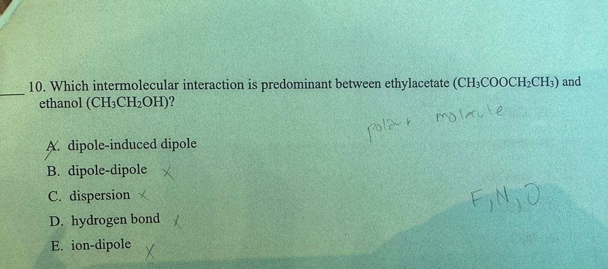 10. Which intermolecular interaction is predominant between ethylacetate (CH3COOCH₂CH3) and
ethanol (CH3CH₂OH)?
polar molecule
A. dipole-induced dipole
B. dipole-dipole X
C. dispersion X
D. hydrogen bond X
E. ion-dipole
X
F₂N₂O