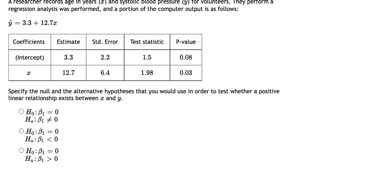 A researcher records age in years (x) and systolic blood pressure (y) for volunteers. They perform a
regression analysis was performed, and a portion of the computer output is as follows:
ŷ = 3.3 +12.7x
Coefficients
(Intercept)
X
Estimate Std. Error Test statistic
O Ho: B₁: = 0
Ha: B₁ 0
O Ho: B₁ = 0
Ha: B₁ < 0
3.3
O Ho: B₁ = 0
Ha: B₁ > 0
12.7
2.2
6.4
1.5
1.98
P-value
Specify the null and the alternative hypotheses that you would use in order to test whether a positive
linear relationship exists between x and y.
0.08
0.03