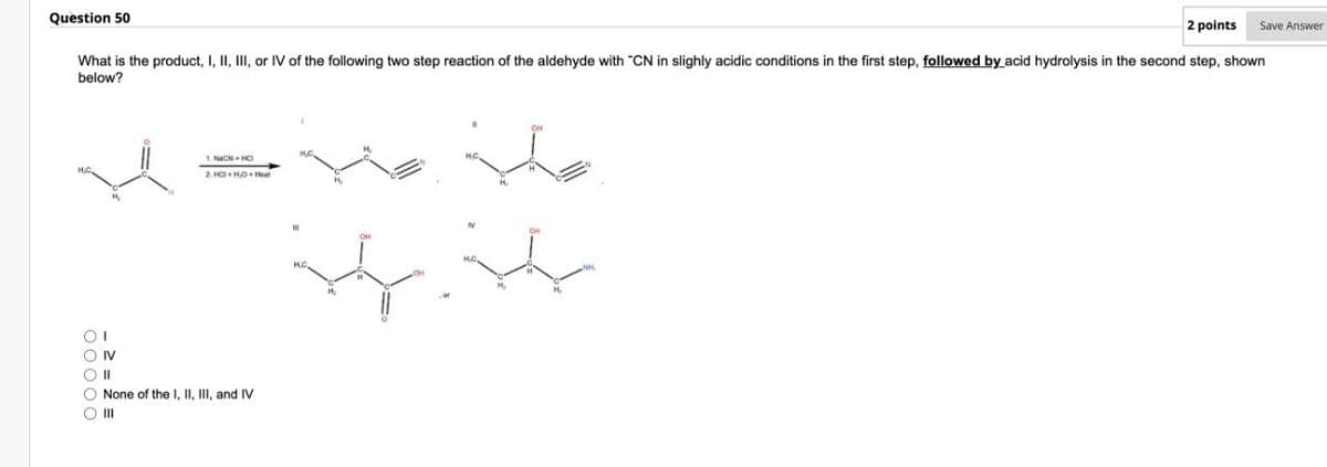 Question 50
00000
2 points
What is the product, I, II, III, or IV of the following two step reaction of the aldehyde with "CN in slighly acidic conditions in the first step, followed by acid hydrolysis in the second step, shown
below?
IV
1. NON HC
None of the I, II, III, and IV
III
HC,
H.C
NK
Save Answer