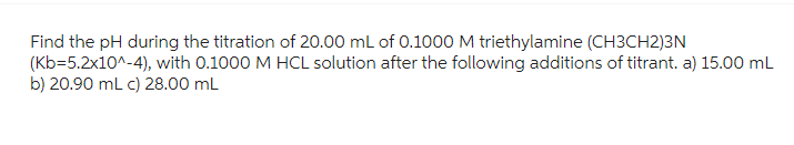 Find the pH during the titration of 20.00 mL of 0.1000 M triethylamine (CH3CH2)3N
(Kb=5.2x10^-4), with 0.1000 M HCL solution after the following additions of titrant. a) 15.00 mL
b) 20.90 mL c) 28.00 mL