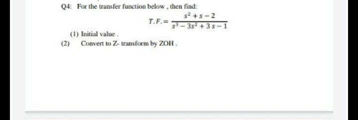 Q4: For the transfer function below, then find:
s? +s - 2
T.F.=
3- 3s2 + 3 s -1
(1) Initial value.
(2) Convert to Z- transform by ZOH.
