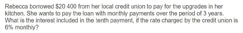 Rebecca borrowed $20 400 from her local credit union to pay for the upgrades in her
kitchen. She wants to pay the loan with monthly payments over the period of 3 years.
What is the interest included in the tenth payment, if the rate charged by the credit union is
6% monthly?