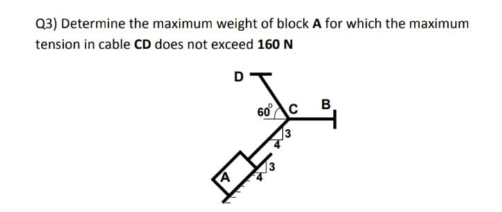 Q3) Determine the maximum weight of block A for which the maximum
tension in cable CD does not exceed 160 N
D
60°c
13
