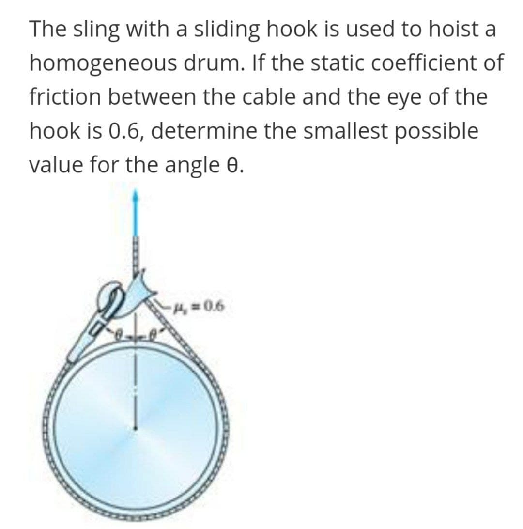 The sling with a sliding hook is used to hoist a
homogeneous drum. If the static coefficient of
friction between the cable and the eye of the
hook is 0.6, determine the smallest possible
value for the angle 0.
4= 0.6
