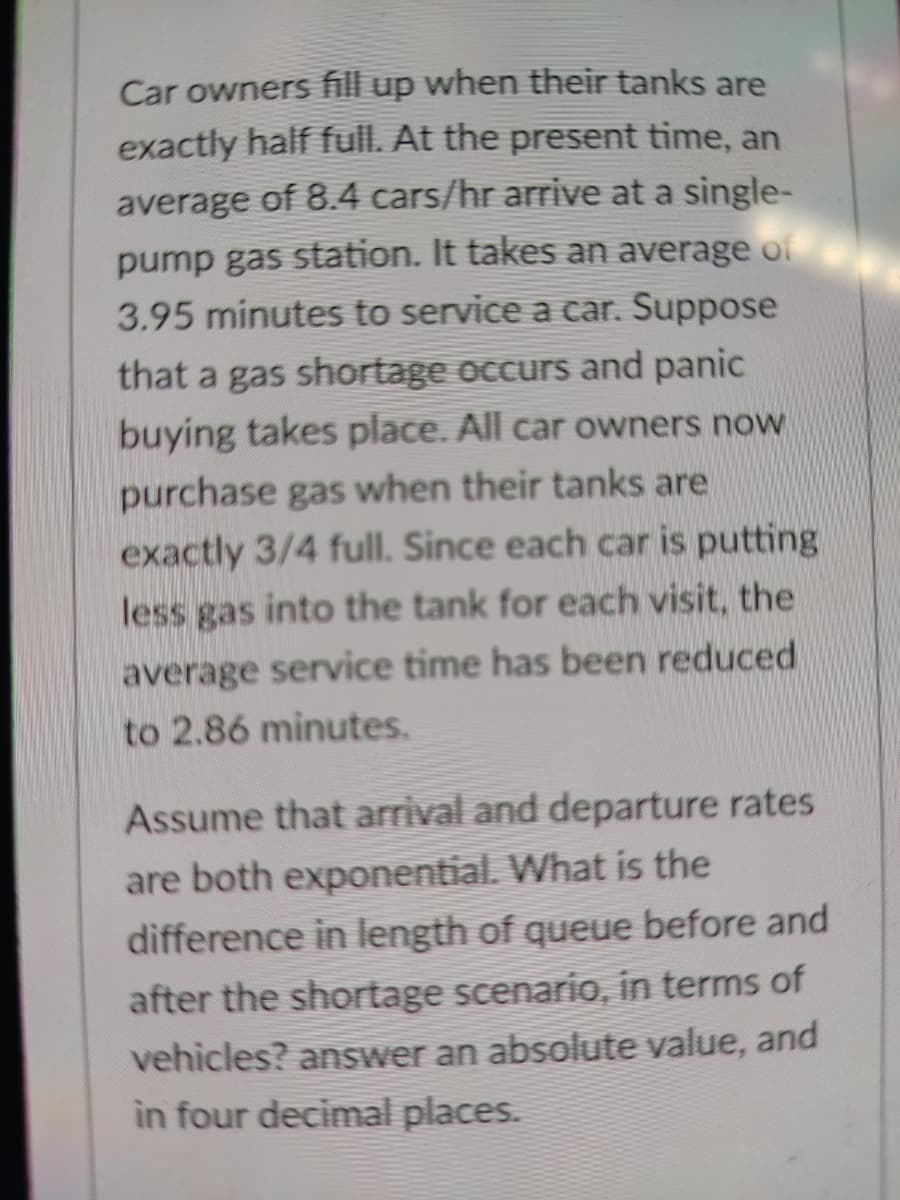Car owners fill up when their tanks are
exactly half full. At the present time, an
average of 8.4 cars/hr arrive at a single-
pump gas station. It takes an average of
3.95 minutes to service a car. Suppose
that a gas shortage occurs and panic
buying takes place. All car owners now
purchase gas when their tanks are
exactly 3/4 full. Since each car is putting
less gas into the tank for each visit, the
average service time has been reduced
to 2.86 minutes.
Assume that arrival and departure rates
are both exponential. What is the
difference in length of queue before and
after the shortage scenario, in terms of
vehicles? answer an absolute value, and
in four decimal places.
