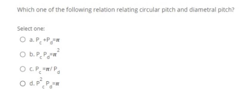 Which one of the following relation relating circular pitch and diametral pitch?
Select one:
O a. P. +P=
O b.P. P.
P=n
O .P =/ Pa
2
O d. P.P=n
